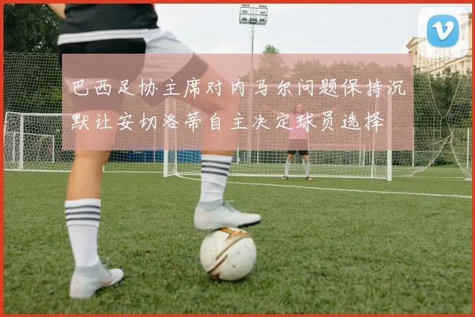 巴西足协主席对内马尔问题保持沉默让安切洛蒂自主决定球员选择
