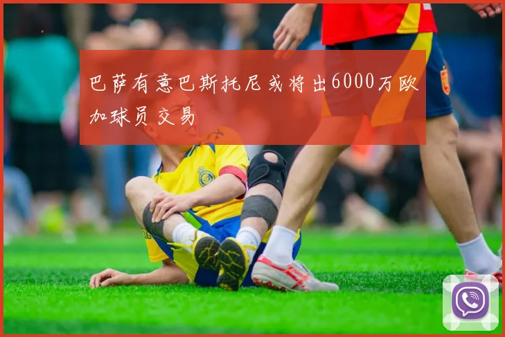 巴萨有意巴斯托尼或将出6000万欧加球员交易
