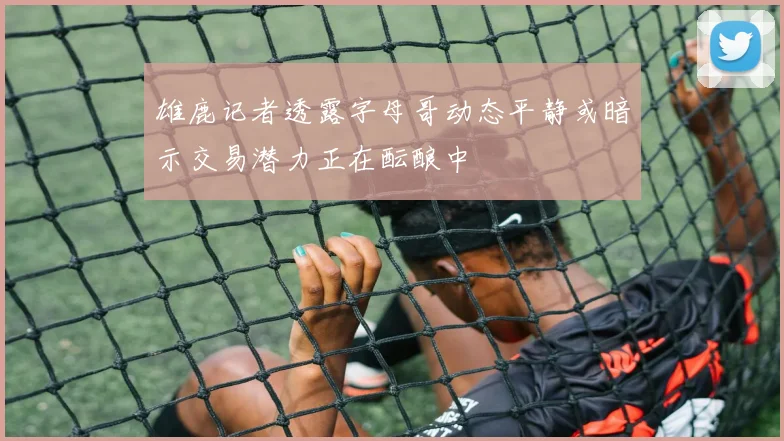 雄鹿记者透露字母哥动态平静或暗示交易潜力正在酝酿中