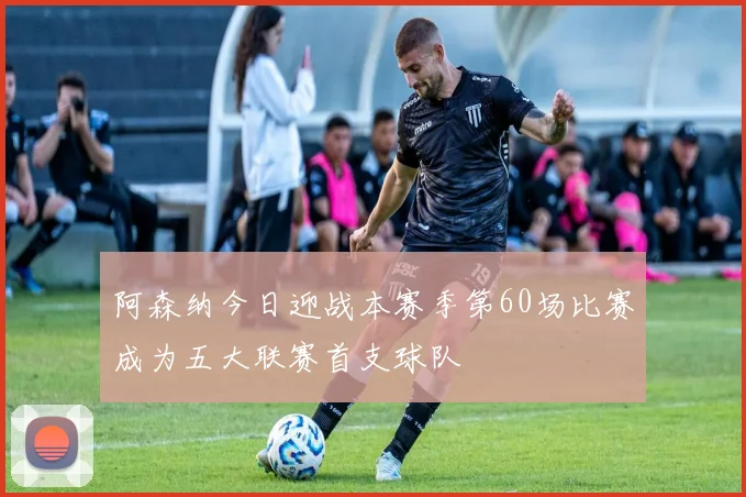 阿森纳今日迎战本赛季第60场比赛成为五大联赛首支球队