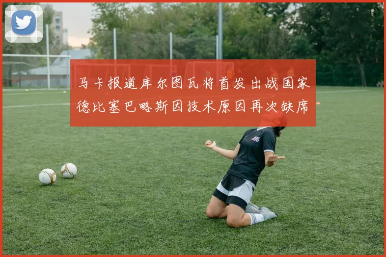马卡报道库尔图瓦将首发出战国家德比塞巴略斯因技术原因再次缺席