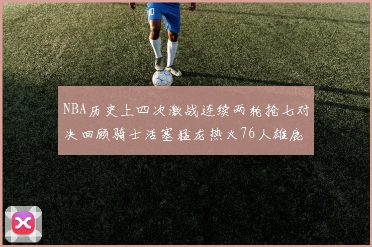 NBA历史上四次激战连续两轮抢七对决回顾骑士活塞猛龙热火76人雄鹿子弹马刺