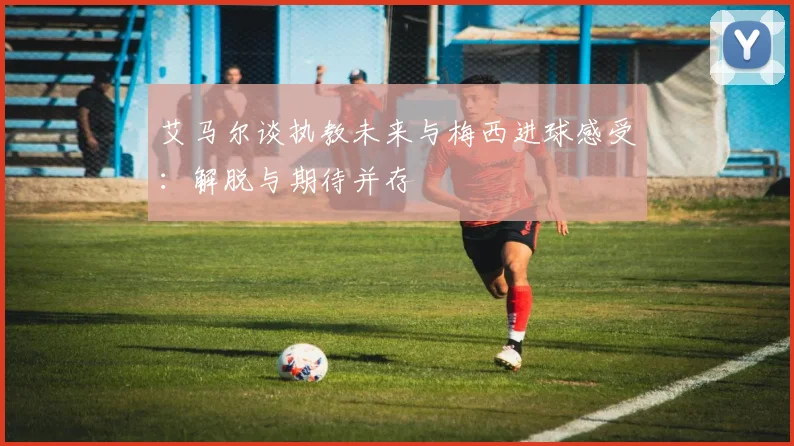艾马尔谈执教未来与梅西进球感受：解脱与期待并存