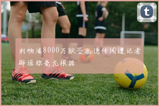 利物浦8000万欧签孔德传闻遭记者辟谣称毫无根据
