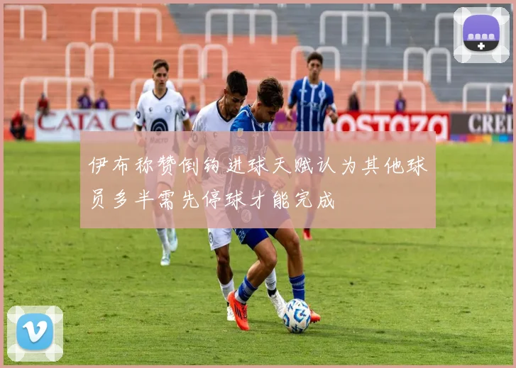 伊布称赞倒钩进球天赋认为其他球员多半需先停球才能完成